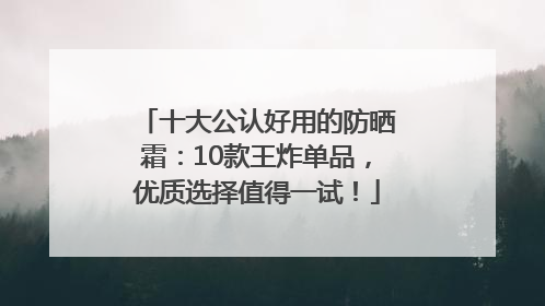 十大公认好用的防晒霜：10款王炸单品，优质选择值得一试！