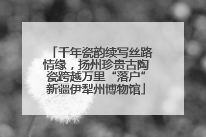 千年瓷韵续写丝路情缘，扬州珍贵古陶瓷跨越万里“落户”新疆伊犁州博物馆