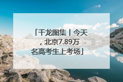 千龙图集丨今天，北京7.89万名高考生上考场