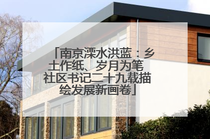 南京溧水洪蓝：乡土作纸、岁月为笔 社区书记二十九载描绘发展新画卷