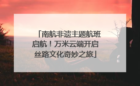 南航非遗主题航班启航！万米云端开启丝路文化奇妙之旅