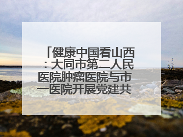 健康中国看山西：大同市第二人民医院肿瘤医院与市一医院开展党建共建活动