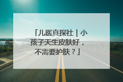 儿医真探社｜小孩子天生皮肤好，不需要护肤？