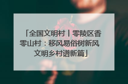 全国文明村丨零陵区香零山村：移风易俗树新风 文明乡村谱新篇
