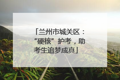 兰州市城关区：“硬核”护考，助考生追梦成真