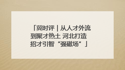冀时评｜从人才外流到聚才热土 河北打造招才引智“强磁场”