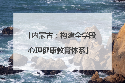 内蒙古：构建全学段心理健康教育体系