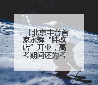 北京丰台首家永辉“胖改店”开业，高考期间还为考生设临时休息区
