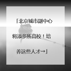 北京城市副中心将添多所高校！培养这些人才→