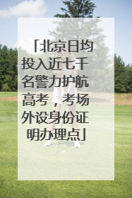 北京日均投入近七千名警力护航高考，考场外设身份证明办理点