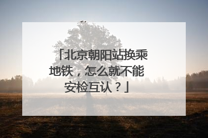 北京朝阳站换乘地铁，怎么就不能安检互认？