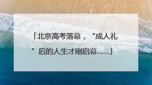 北京高考落幕，“成人礼”后的人生才刚启幕……