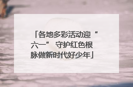 各地多彩活动迎“六一” 守护红色根脉做新时代好少年