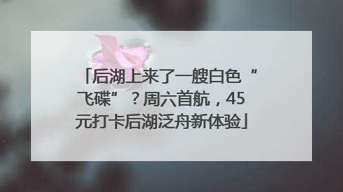 后湖上来了一艘白色“飞碟”？周六首航，45元打卡后湖泛舟新体验