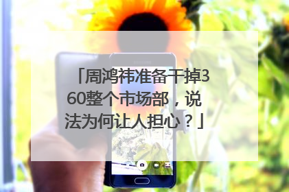 周鸿祎准备干掉360整个市场部，说法为何让人担心？