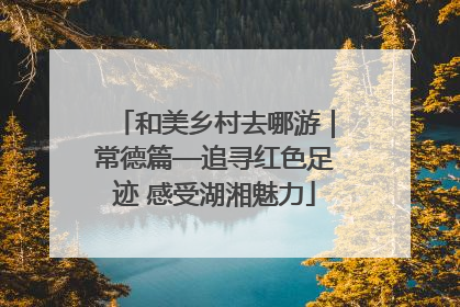 和美乡村去哪游｜常德篇—追寻红色足迹 感受湖湘魅力