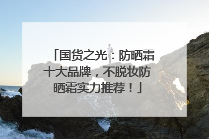 国货之光：防晒霜十大品牌，不脱妆防晒霜实力推荐！