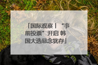 国际观察丨“事前投票”开启 韩国大选悬念犹存