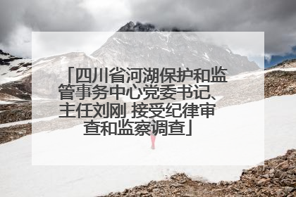 四川省河湖保护和监管事务中心党委书记、主任刘刚 接受纪律审查和监察调查