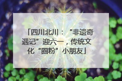 四川北川：“非遗奇遇记”迎六一，传统文化“圈粉”小朋友