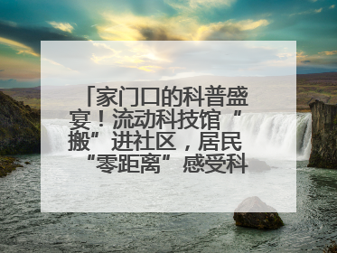 家门口的科普盛宴！流动科技馆“搬”进社区，居民“零距离”感受科技奥秘