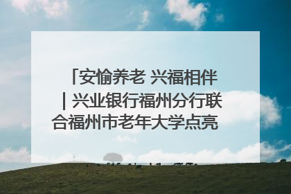 安愉养老 兴福相伴｜兴业银行福州分行联合福州市老年大学点亮安愉文化生活