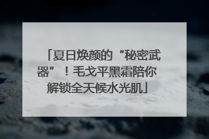 夏日焕颜的“秘密武器”！毛戈平黑霜陪你解锁全天候水光肌