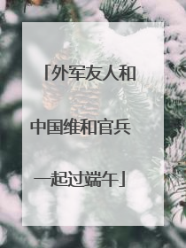 外军友人和中国维和官兵一起过端午