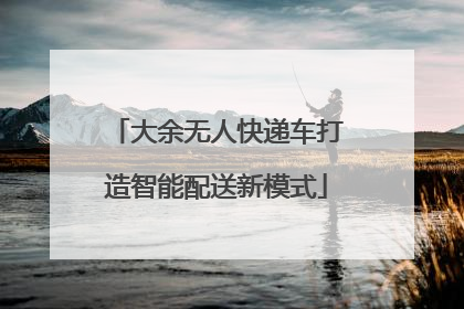 大余无人快递车打造智能配送新模式