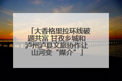 大香格里拉环线破题共富 甘孜乡城和泸州泸县文旅协作让山河变“媒介”