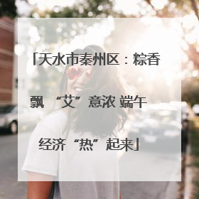 天水市秦州区：粽香飘 “艾”意浓 端午经济“热”起来