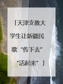 天津支教大学生让新疆民歌“传下去”“活起来”