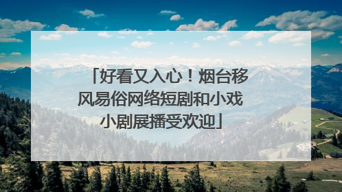 好看又入心！烟台移风易俗网络短剧和小戏小剧展播受欢迎