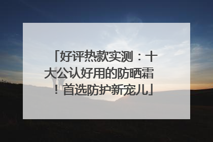 好评热款实测：十大公认好用的防晒霜！首选防护新宠儿