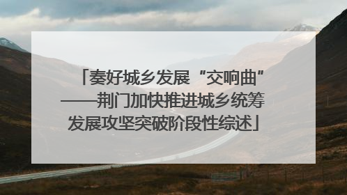 奏好城乡发展“交响曲”——荆门加快推进城乡统筹发展攻坚突破阶段性综述
