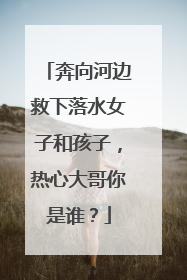 奔向河边救下落水女子和孩子，热心大哥你是谁？