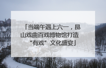 当端午遇上六一，昆山戏曲百戏博物馆打造“有戏”文化盛宴