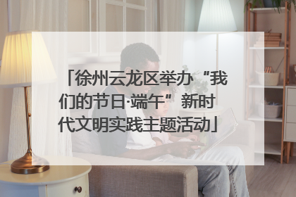徐州云龙区举办“我们的节日·端午”新时代文明实践主题活动