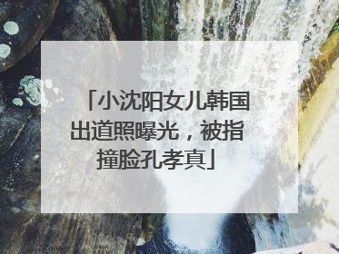 小沈阳女儿韩国出道照曝光，被指撞脸孔孝真