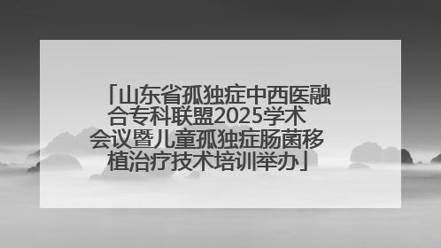 山东省孤独症中西医融合专科联盟2025学术会议暨儿童孤独症肠菌移植治疗技术培训举办