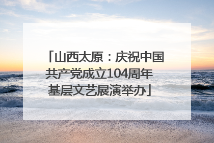 山西太原：庆祝中国共产党成立104周年基层文艺展演举办
