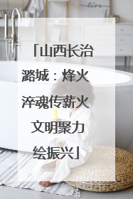 山西长治潞城：烽火淬魂传薪火 文明聚力绘振兴