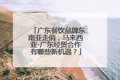 广东餐饮品牌东南亚走俏，马来西亚-广东经贸合作有哪些新机遇？