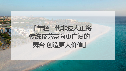 年轻一代非遗人正将传统技艺带向更广阔的舞台 创造更大价值