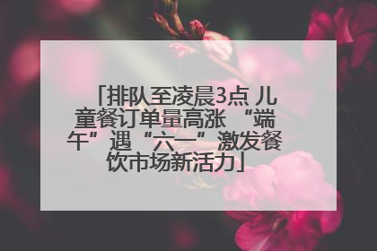 排队至凌晨3点 儿童餐订单量高涨 “端午”遇“六一”激发餐饮市场新活力