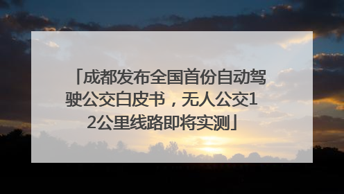 成都发布全国首份自动驾驶公交白皮书，无人公交12公里线路即将实测