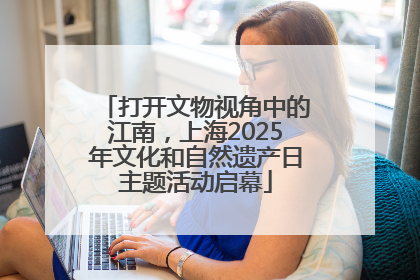 打开文物视角中的江南，上海2025年文化和自然遗产日主题活动启幕