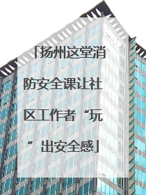 扬州这堂消防安全课让社区工作者“玩”出安全感