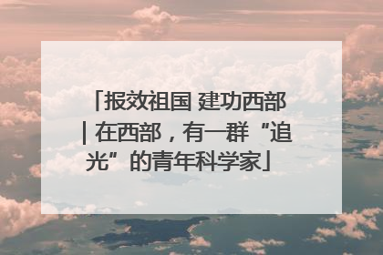 报效祖国 建功西部｜在西部，有一群“追光”的青年科学家