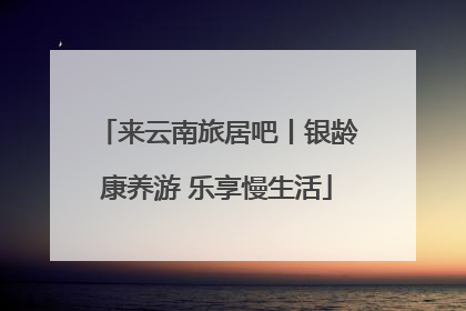 来云南旅居吧丨银龄康养游 乐享慢生活